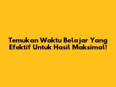 Temukan Waktu Belajar Yang Efektif Untuk Hasil Maksimal!