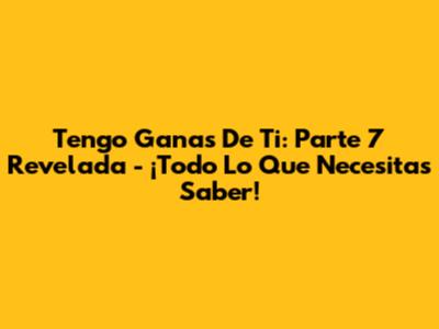 Tengo Ganas De Ti: Parte 7 Revelada - ¡Todo Lo Que Necesitas Saber!