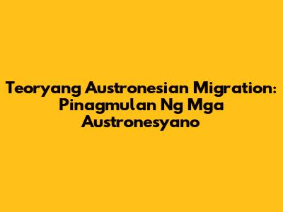 Teoryang Austronesian Migration: Pinagmulan Ng Mga Austronesyano