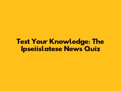 Test Your Knowledge: The Ipseiislatese News Quiz