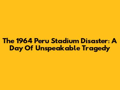 The 1964 Peru Stadium Disaster: A Day Of Unspeakable Tragedy