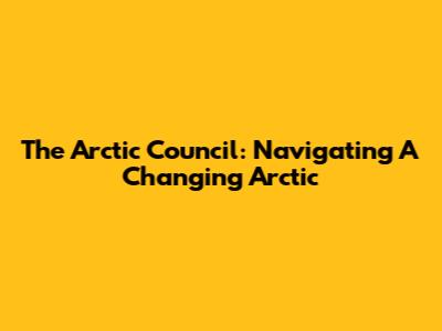 The Arctic Council: Navigating A Changing Arctic