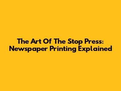 The Art Of The Stop Press: Newspaper Printing Explained