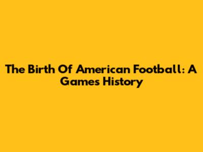 The Birth Of American Football: A Game's History
