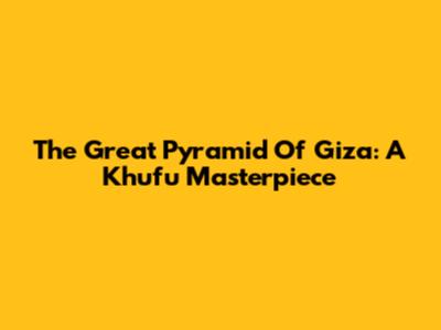 The Great Pyramid Of Giza: A Khufu Masterpiece