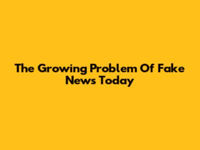 The Growing Problem Of Fake News Today