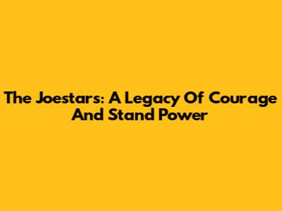 The Joestars: A Legacy Of Courage And Stand Power