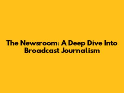 The Newsroom: A Deep Dive Into Broadcast Journalism