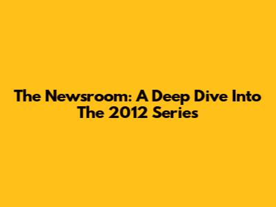 The Newsroom: A Deep Dive Into The 2012 Series