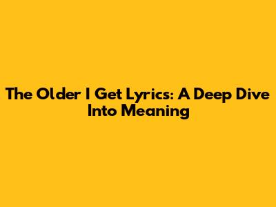 The Older I Get Lyrics: A Deep Dive Into Meaning