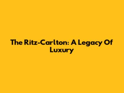 The Ritz-Carlton: A Legacy Of Luxury