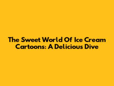 The Sweet World Of Ice Cream Cartoons: A Delicious Dive