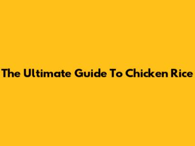 The Ultimate Guide To Chicken Rice