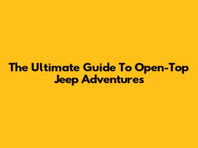 The Ultimate Guide To Open-Top Jeep Adventures