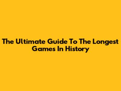 The Ultimate Guide To The Longest Games In History