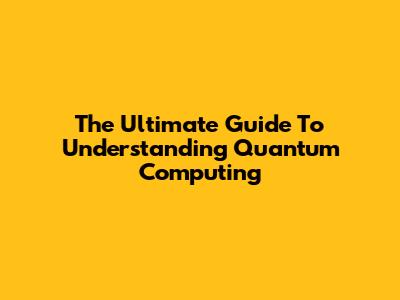 The Ultimate Guide To Understanding Quantum Computing