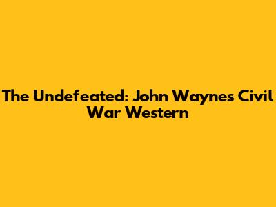 The Undefeated: John Wayne's Civil War Western