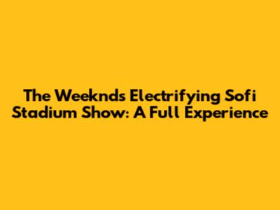 The Weeknd's Electrifying Sofi Stadium Show: A Full Experience