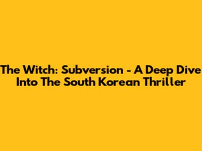 The Witch: Subversion - A Deep Dive Into The South Korean Thriller