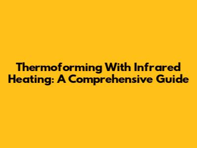 Thermoforming With Infrared Heating: A Comprehensive Guide