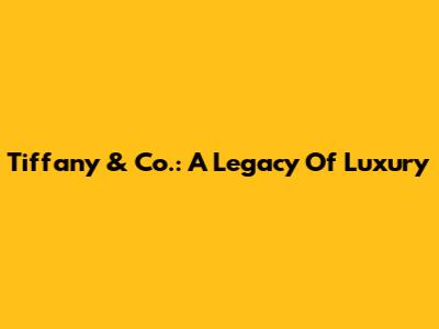 Tiffany & Co.: A Legacy Of Luxury
