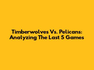 Timberwolves Vs. Pelicans: Analyzing The Last 5 Games