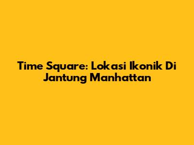 Time Square: Lokasi Ikonik Di Jantung Manhattan