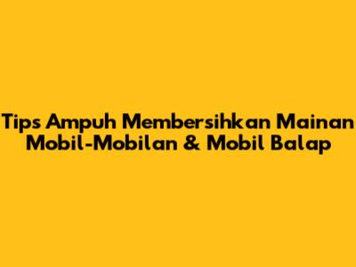 Tips Ampuh Membersihkan Mainan Mobil-Mobilan & Mobil Balap