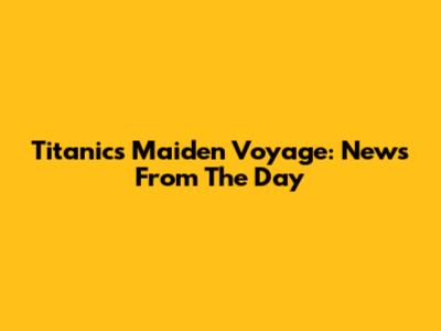 Titanic's Maiden Voyage: News From The Day