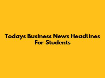 Today's Business News Headlines For Students