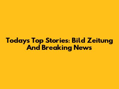 Today's Top Stories: Bild Zeitung And Breaking News