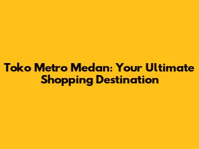 Toko Metro Medan: Your Ultimate Shopping Destination