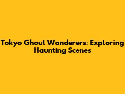 Tokyo Ghoul Wanderers: Exploring Haunting Scenes