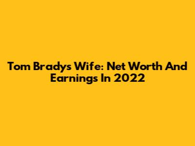 Tom Brady's Wife: Net Worth And Earnings In 2022