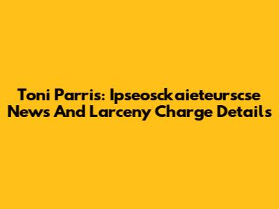 Toni Parris: Ipseosckaieteurscse News And Larceny Charge Details