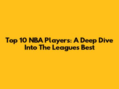 Top 10 NBA Players: A Deep Dive Into The League's Best