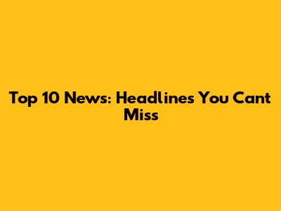Top 10 News: Headlines You Can't Miss