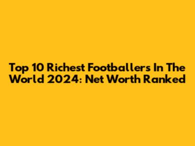 Top 10 Richest Footballers In The World 2024: Net Worth Ranked