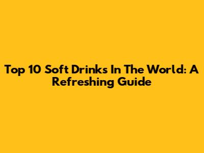 Top 10 Soft Drinks In The World: A Refreshing Guide