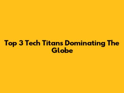 Top 3 Tech Titans Dominating The Globe