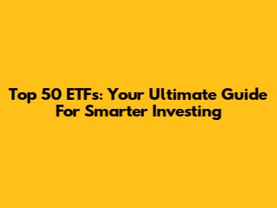 Top 50 ETFs: Your Ultimate Guide For Smarter Investing