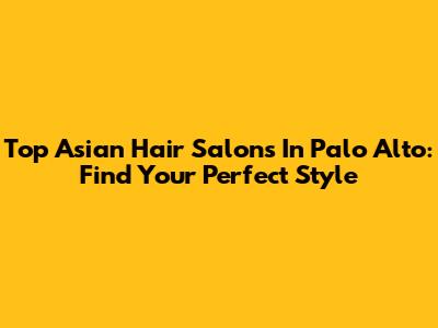 Top Asian Hair Salons In Palo Alto: Find Your Perfect Style
