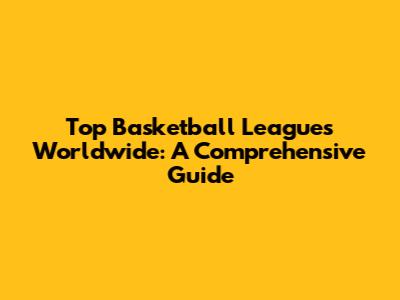 Top Basketball Leagues Worldwide: A Comprehensive Guide