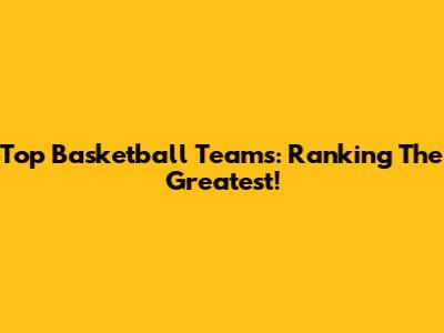 Top Basketball Teams: Ranking The Greatest!