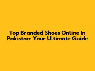 Top Branded Shoes Online In Pakistan: Your Ultimate Guide