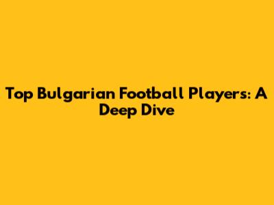 Top Bulgarian Football Players: A Deep Dive