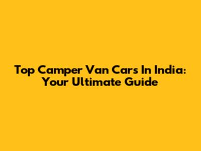 Top Camper Van Cars In India: Your Ultimate Guide