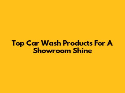 Top Car Wash Products For A Showroom Shine