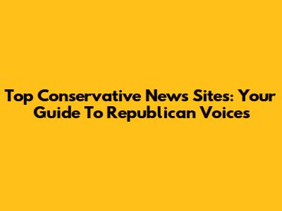 Top Conservative News Sites: Your Guide To Republican Voices