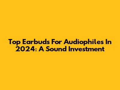Top Earbuds For Audiophiles In 2024: A Sound Investment